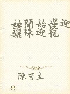 她开始慢迎迎合骊珠迎龙