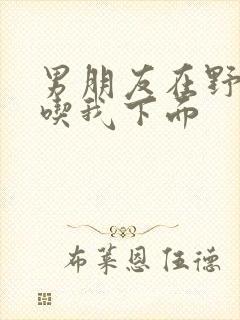 男朋友在野外猛吃我下面