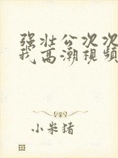 强壮公次次弄得我高潮视频