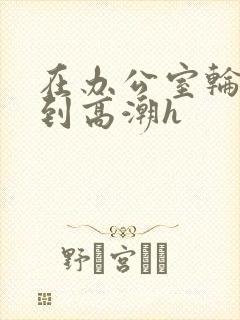 在办公室轮流澡到高潮h