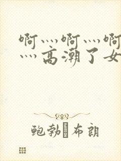 啊灬啊灬啊灬快灬高潮了女