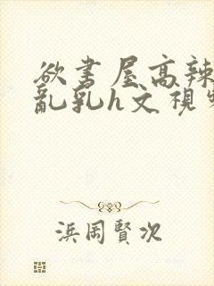 欲书屋高辣h文乱乳h文视频