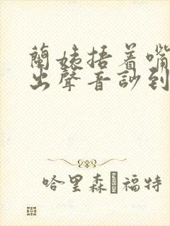 兰姨捂着嘴怕发出声音吵到