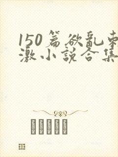 150篇欲乱刺激小说合集