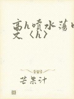 高h喷水荡肉欲文〈h〉