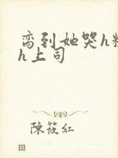 脔到她哭h粗话h上司