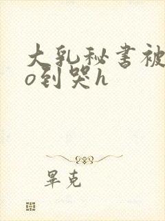 大乳秘书被cao到哭h