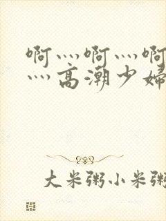 啊灬啊灬啊灬快灬高潮少妇小说