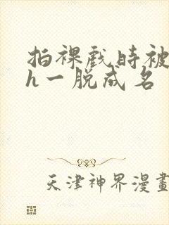 拍裸戏时被c了h一脱成名