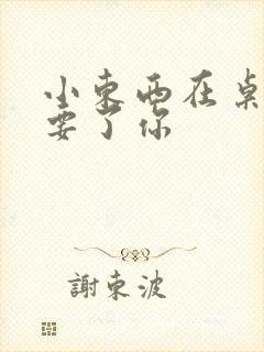 小东西在桌子上要了你