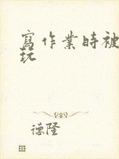 写作业时被爹地玩