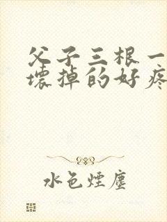 父子三根一起会坏掉的好疼