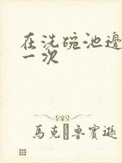 在洗碗池边要了一次