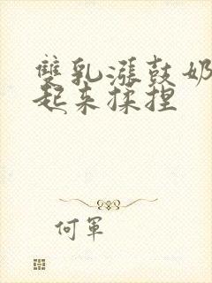 双乳涨鼓奶头翘起来揉捏