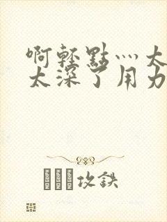 啊轻点灬太粗嗯太深了用力电影