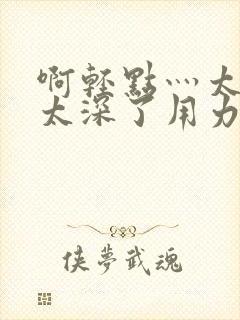 啊轻点灬太粗嗯太深了用力电影