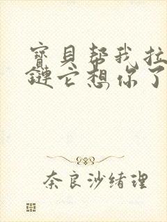 宝贝帮我拉开拉链它想你了视频