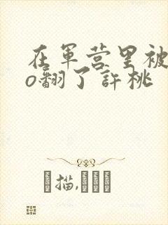 在军营里被cao翻了许桃