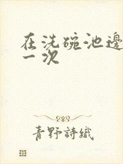 在洗碗池边要了一次