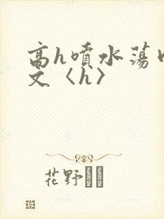 高h喷水荡肉欲文〈h〉