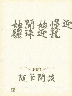 她开始慢迎迎合骊珠迎龙