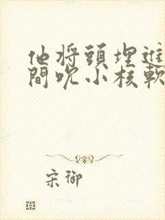 他将头埋进双腿间吮小核软件