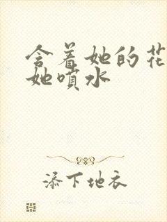 含着她的花蒂让她喷水