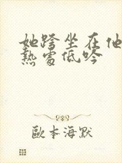 她跨坐在他的炽热处低吟