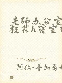 老师办公室狂肉校花h寝室视频