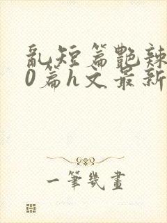 乱短篇艳辣500篇h文最新章节