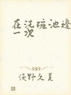 在洗碗池边要了一次