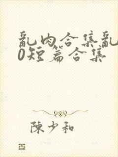 乱肉合集乱500短篇合集