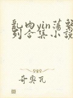 乱肉yin荡系列合集小说