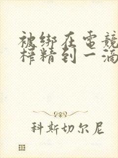 被绑在电竞椅上榨精到一滴不剩