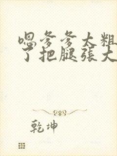 嗯爹爹太粗太长了把腿张大点