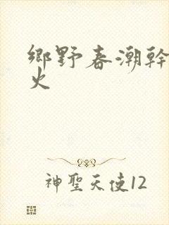乡野春潮干柴烈火