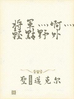 将军灬啊灬啊灬轻点野外
