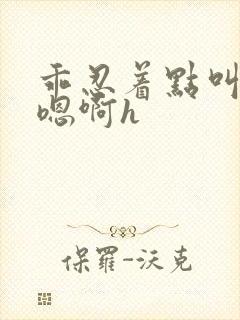 乖忍着点叫出来嗯啊h