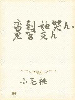 脔到她哭h小白兔宫交h