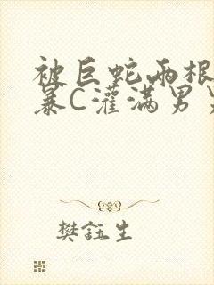 被巨蛇两根强制暴C灌满男男漫画