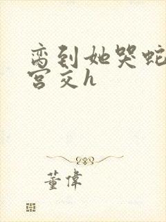 脔到她哭蛇双根宫交h