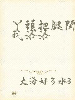 丫头把腿开大让我添添