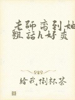 老师脔到她哭h粗话h好爽