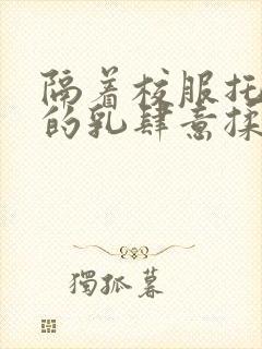 隔着校服托住她的乳肆意揉搓