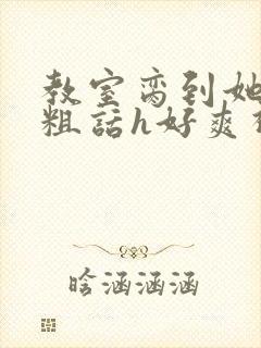 教室脔到她哭h粗话h好爽视频