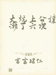 大炕上公让我高潮了六次