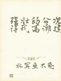 强壮的公次次弄得我高潮建国