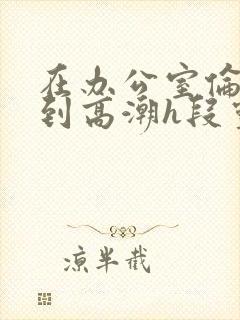 在办公室伦流澡到高潮h段灵兮