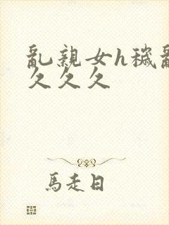 乱亲女h秽乱长久久久