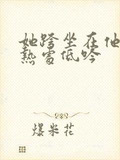 她跨坐在他的炽热处低吟
